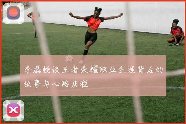 李磊畅谈王者荣耀职业生涯背后的故事与心路历程