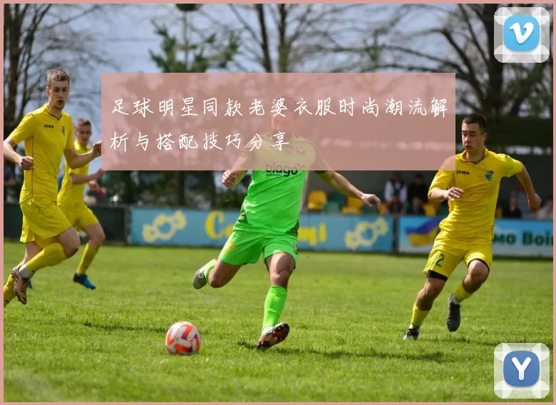 足球明星同款老婆衣服时尚潮流解析与搭配技巧分享