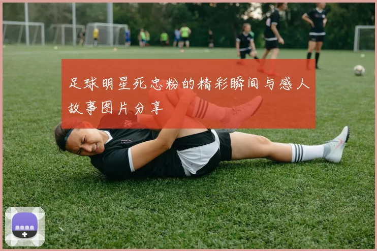 足球明星死忠粉的精彩瞬间与感人故事图片分享