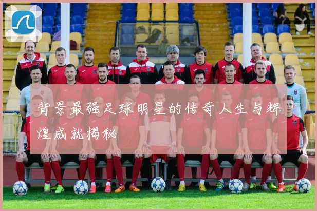 背景最强足球明星的传奇人生与辉煌成就揭秘