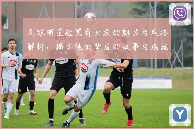 足球明星脸黑有头发的魅力与风格解析，揭示他们背后的故事与成就