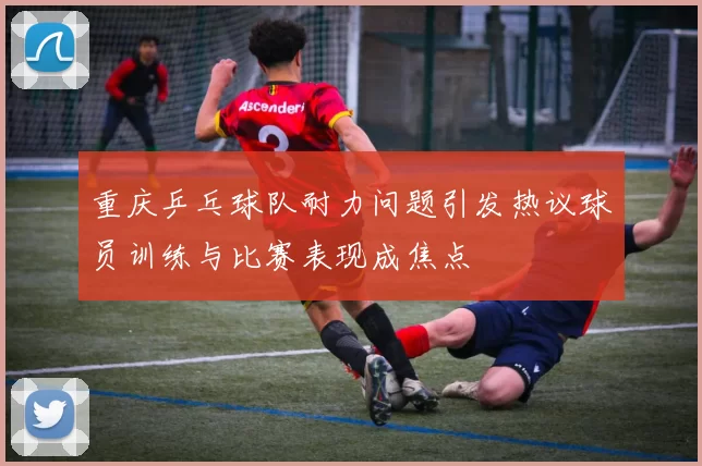 重庆乒乓球队耐力问题引发热议球员训练与比赛表现成焦点
