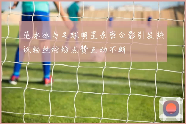 范冰冰与足球明星亲密合影引发热议粉丝纷纷点赞互动不断