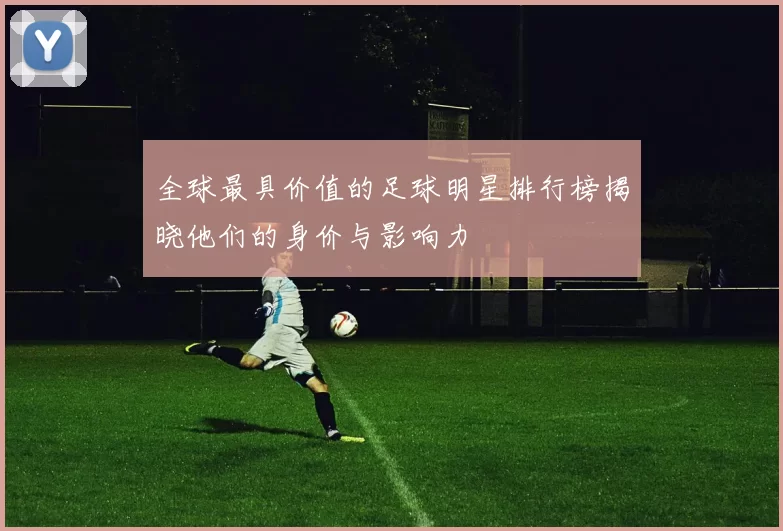 全球最具价值的足球明星排行榜揭晓他们的身价与影响力
