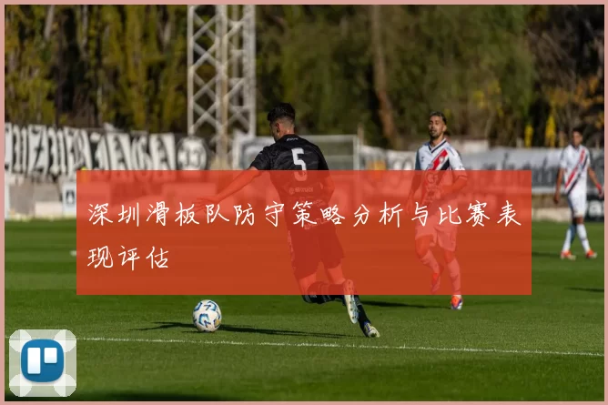 深圳滑板队防守策略分析与比赛表现评估