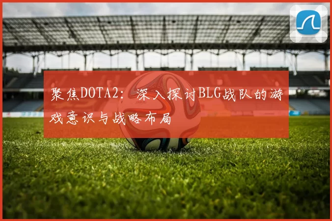 聚焦DOTA2：深入探讨BLG战队的游戏意识与战略布局