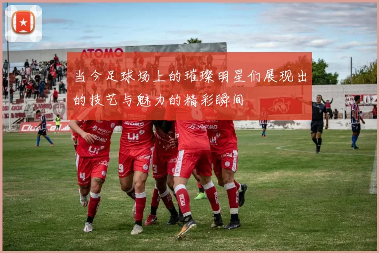 当今足球场上的璀璨明星们展现出的技艺与魅力的精彩瞬间