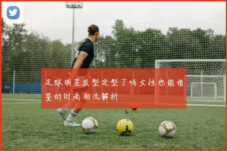 足球明星发型定型了吗女性也能借鉴的时尚潮流解析
