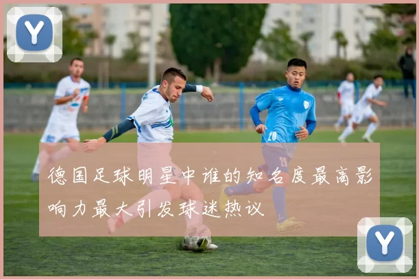 德国足球明星中谁的知名度最高影响力最大引发球迷热议