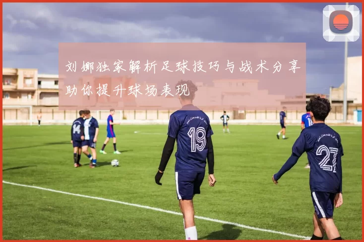 刘娜独家解析足球技巧与战术分享助你提升球场表现