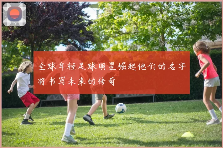 全球年轻足球明星崛起他们的名字将书写未来的传奇