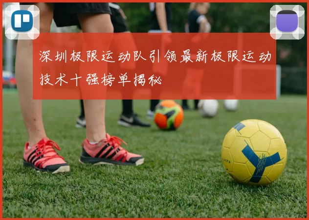 深圳极限运动队引领最新极限运动技术十强榜单揭秘