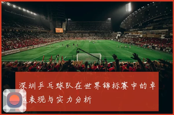深圳乒乓球队在世界锦标赛中的卓越表现与实力分析