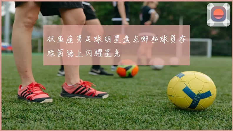 双鱼座男足球明星盘点哪些球员在绿茵场上闪耀星光