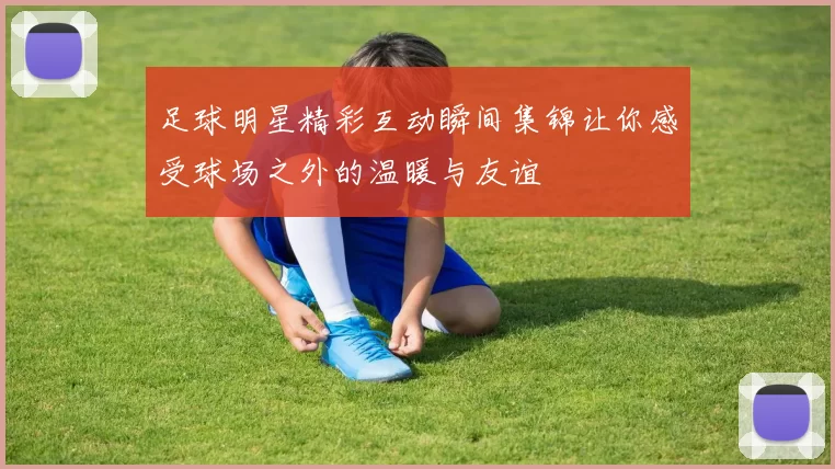 足球明星精彩互动瞬间集锦让你感受球场之外的温暖与友谊