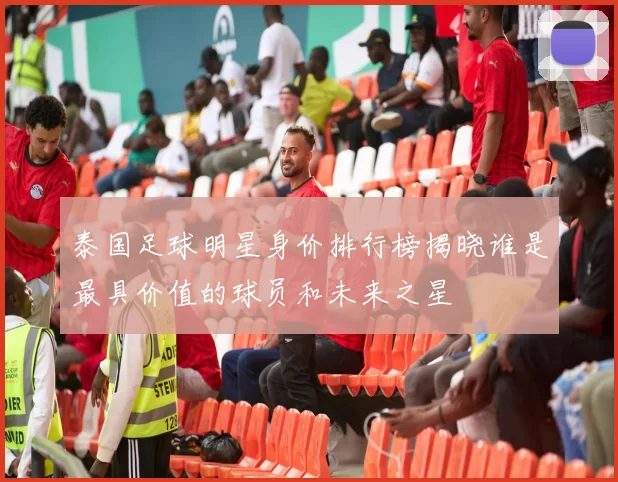 泰国足球明星身价排行榜揭晓谁是最具价值的球员和未来之星
