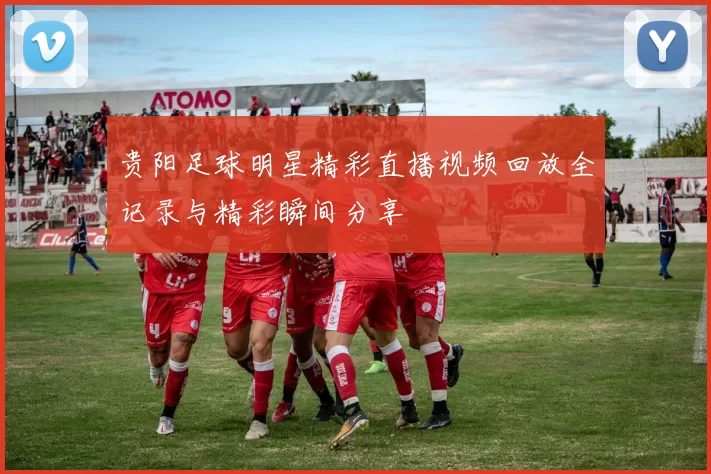 贵阳足球明星精彩直播视频回放全记录与精彩瞬间分享