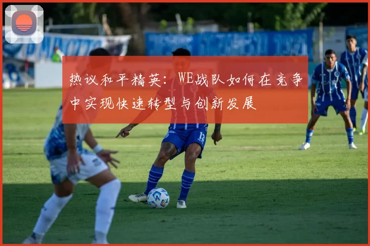 热议和平精英：WE战队如何在竞争中实现快速转型与创新发展