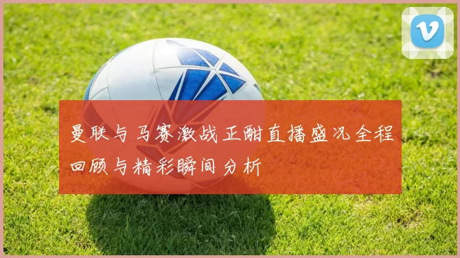 曼联与马赛激战正酣直播盛况全程回顾与精彩瞬间分析