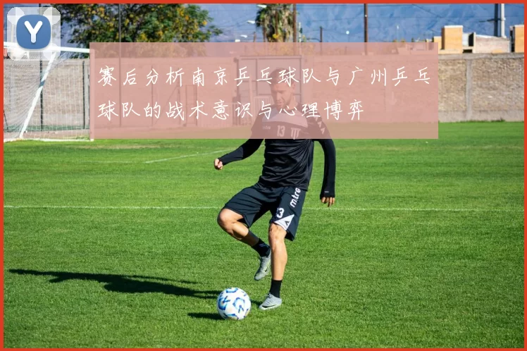 赛后分析南京乒乓球队与广州乒乓球队的战术意识与心理博弈
