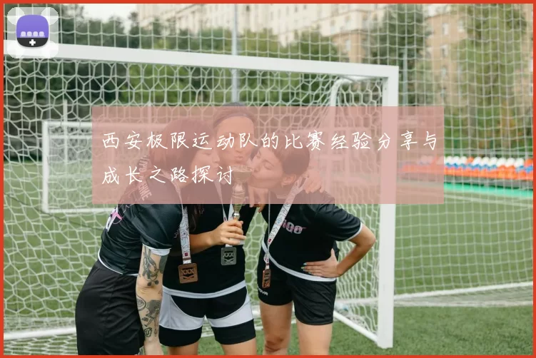 西安极限运动队的比赛经验分享与成长之路探讨