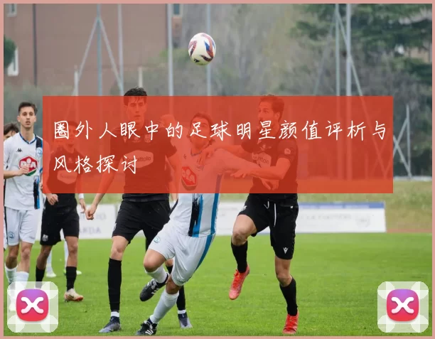 圈外人眼中的足球明星颜值评析与风格探讨