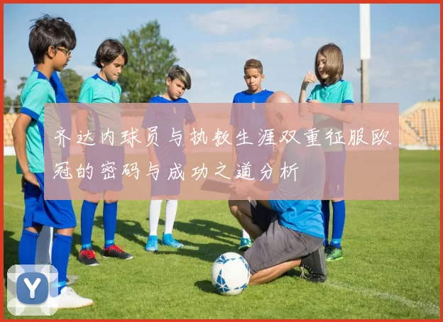 齐达内球员与执教生涯双重征服欧冠的密码与成功之道分析