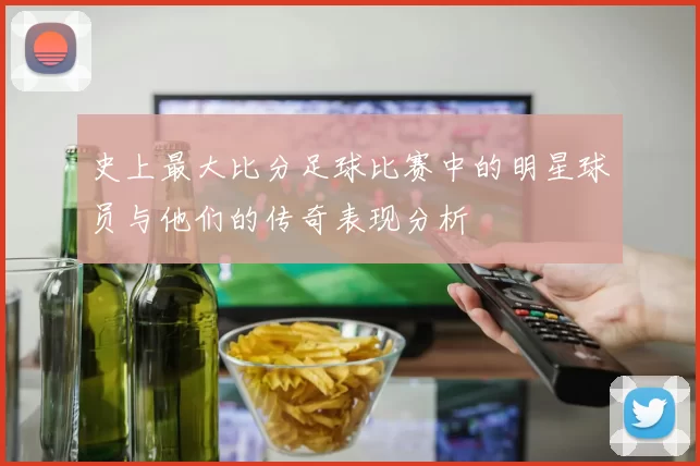 史上最大比分足球比赛中的明星球员与他们的传奇表现分析