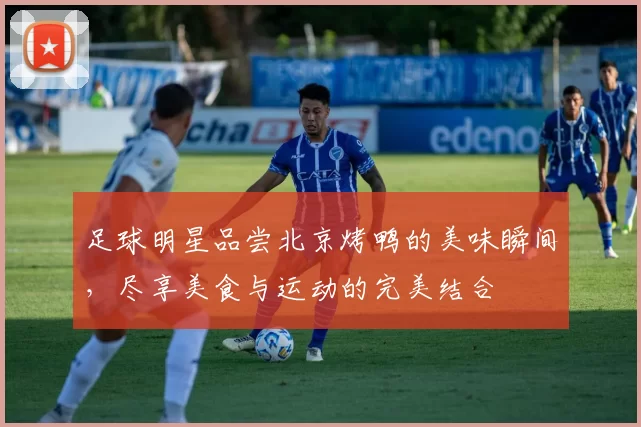 足球明星品尝北京烤鸭的美味瞬间，尽享美食与运动的完美结合