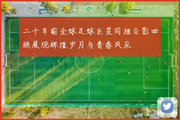 二十年前全球足球巨星同框合影回顾展现辉煌岁月与青春风采