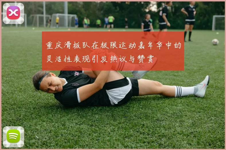重庆滑板队在极限运动嘉年华中的灵活性表现引发热议与赞赏