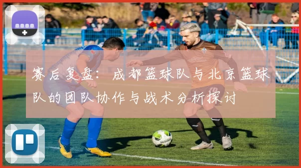 赛后复盘：成都篮球队与北京篮球队的团队协作与战术分析探讨
