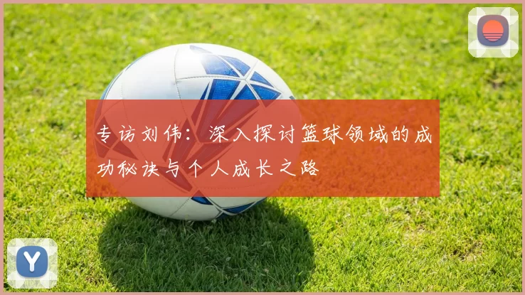 专访刘伟：深入探讨篮球领域的成功秘诀与个人成长之路