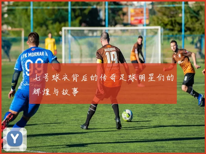 七号球衣背后的传奇足球明星们的辉煌与故事