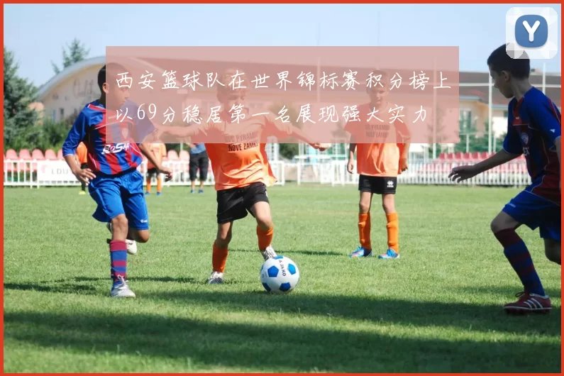 西安篮球队在世界锦标赛积分榜上以69分稳居第一名展现强大实力