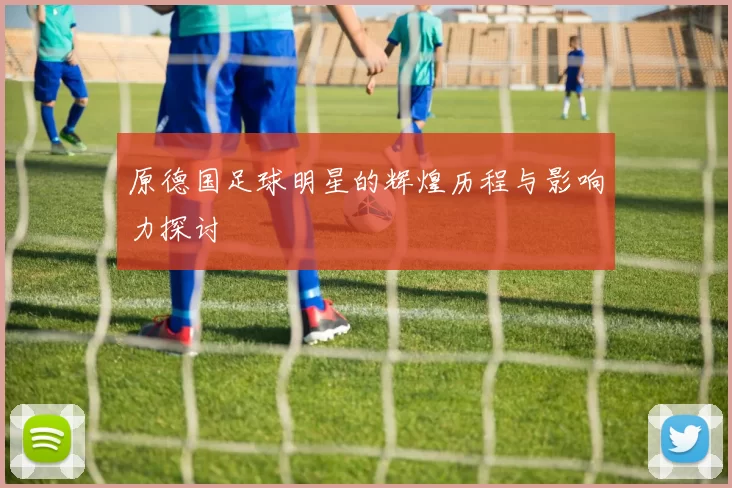 原德国足球明星的辉煌历程与影响力探讨