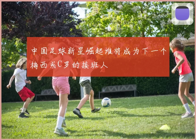 中国足球新星崛起谁将成为下一个梅西或C罗的接班人
