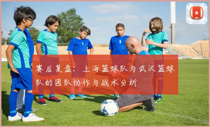 赛后复盘：上海篮球队与武汉篮球队的团队协作与战术分析