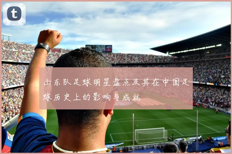 山东队足球明星盘点及其在中国足球历史上的影响与成就