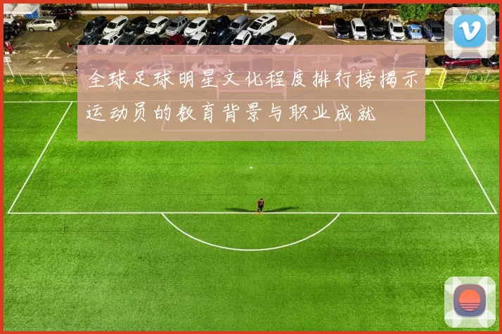 全球足球明星文化程度排行榜揭示运动员的教育背景与职业成就