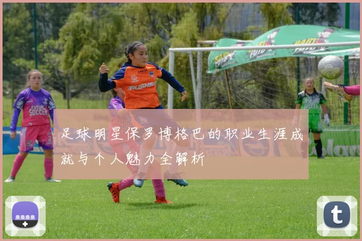 足球明星保罗博格巴的职业生涯成就与个人魅力全解析