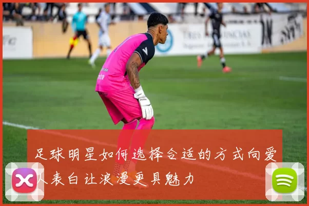 足球明星如何选择合适的方式向爱人表白让浪漫更具魅力