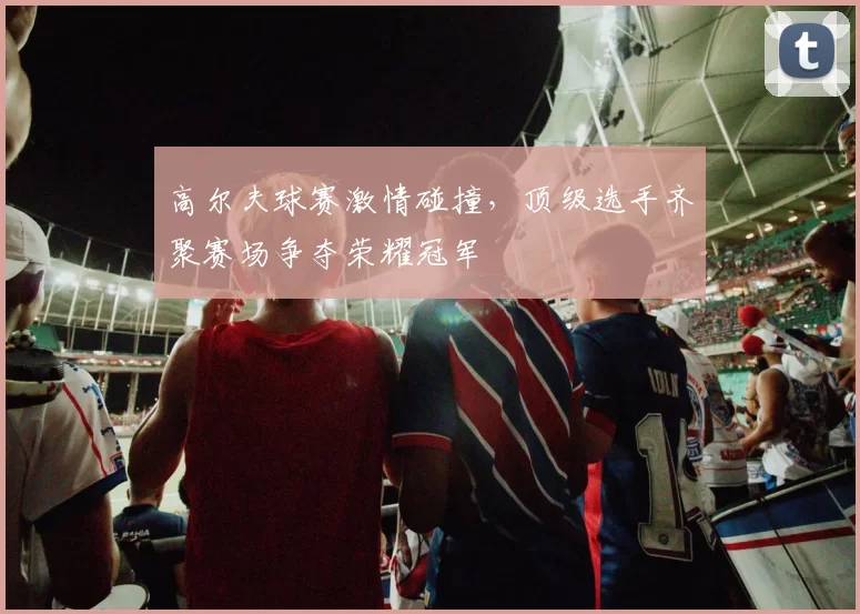 高尔夫球赛激情碰撞，顶级选手齐聚赛场争夺荣耀冠军