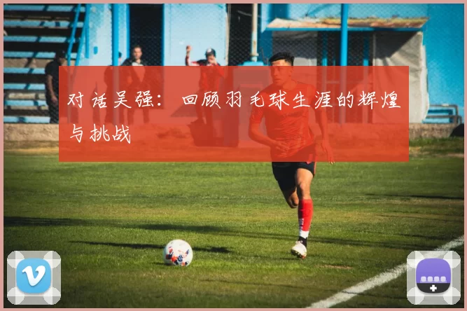 对话吴强：回顾羽毛球生涯的辉煌与挑战