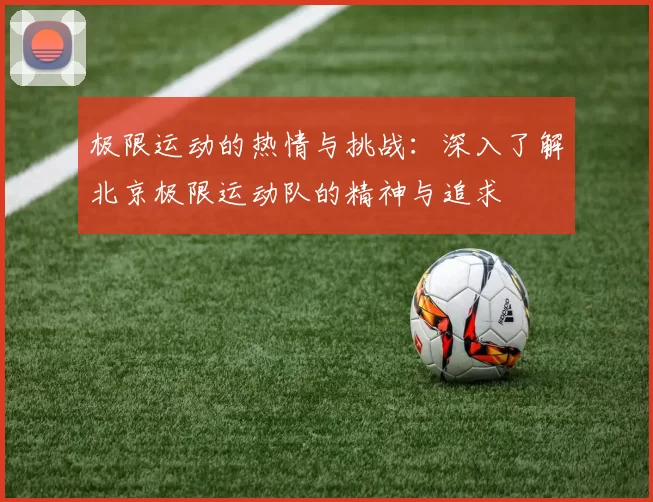 极限运动的热情与挑战：深入了解北京极限运动队的精神与追求