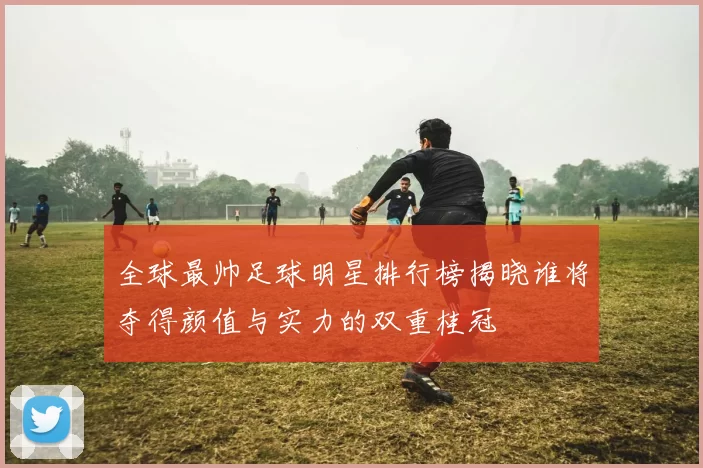 全球最帅足球明星排行榜揭晓谁将夺得颜值与实力的双重桂冠