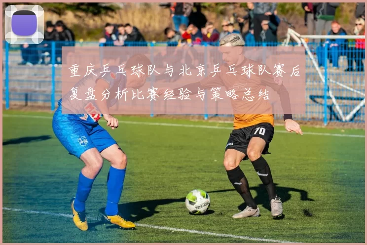 重庆乒乓球队与北京乒乓球队赛后复盘分析比赛经验与策略总结
