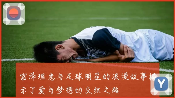 宫泽理惠与足球明星的浪漫故事揭示了爱与梦想的交织之路