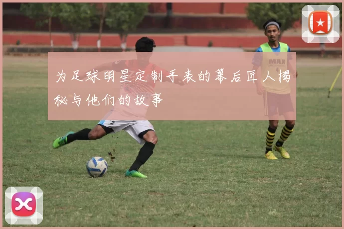 为足球明星定制手表的幕后匠人揭秘与他们的故事