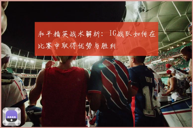 和平精英战术解析：IG战队如何在比赛中取得优势与胜利
